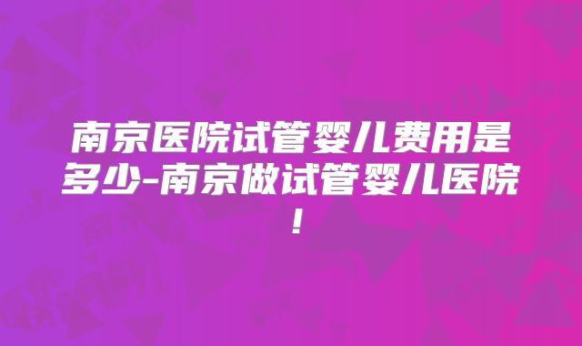 南京医院试管婴儿费用是多少-南京做试管婴儿医院！