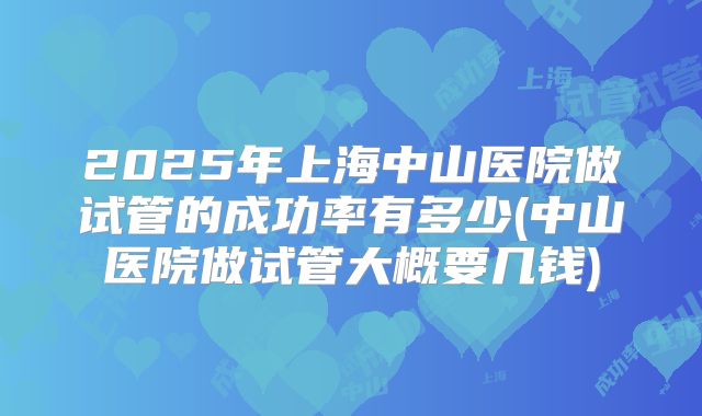 2025年上海中山医院做试管的成功率有多少(中山医院做试管大概要几钱)