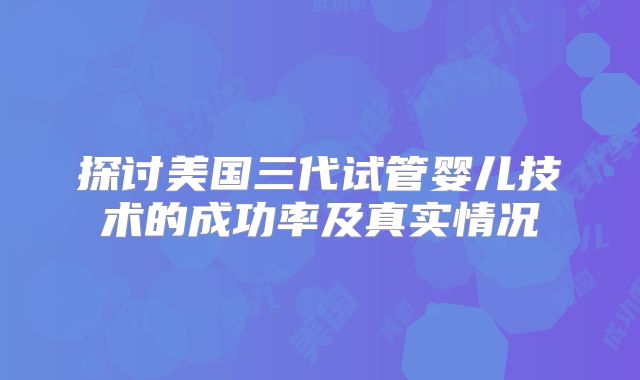 探讨美国三代试管婴儿技术的成功率及真实情况