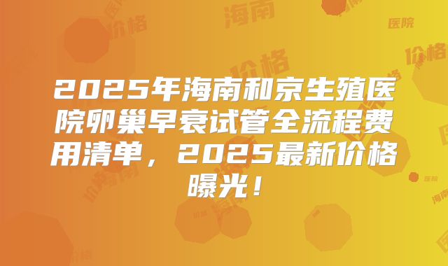 2025年海南和京生殖医院卵巢早衰试管全流程费用清单，2025最新价格曝光！