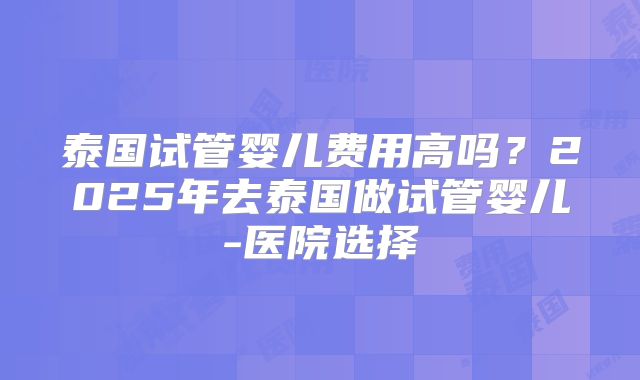 泰国试管婴儿费用高吗?2025年去泰国做试管婴儿-医院选择