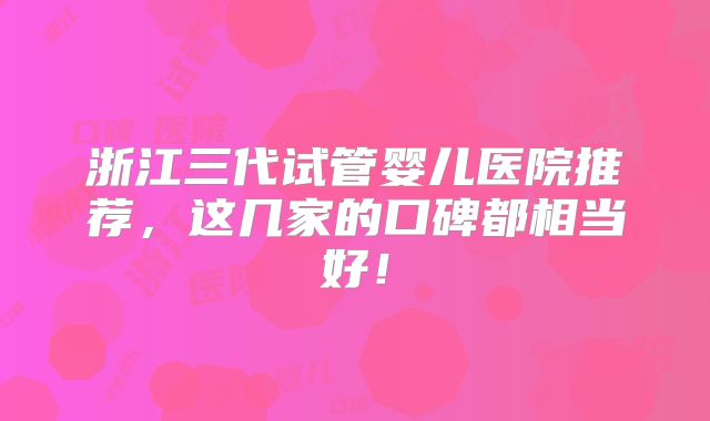 浙江三代试管婴儿医院推荐，这几家的口碑都相当好！