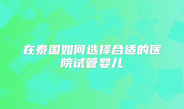 在泰国如何选择合适的医院试管婴儿