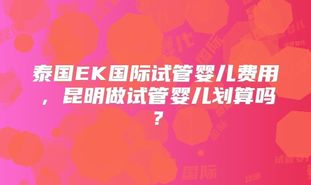 泰国EK国际试管婴儿费用，昆明做试管婴儿划算吗？