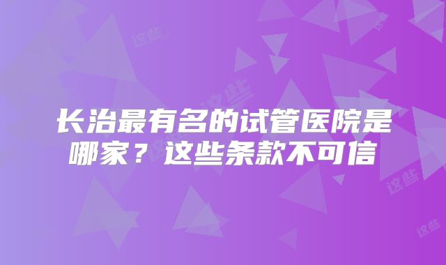 长治最有名的试管医院是哪家?这些条款不可信