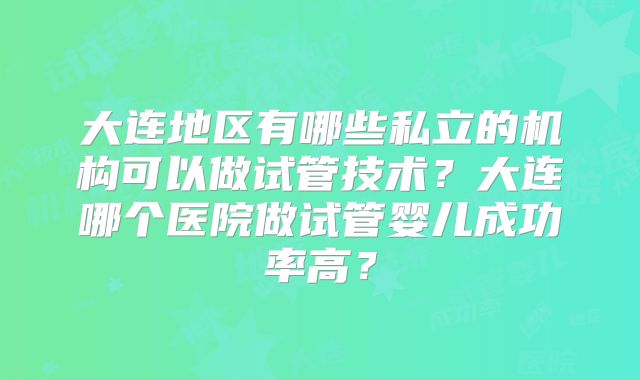 大连地区有哪些私立的机构可以做试管技术？大连哪个医院做试管婴儿成功率高？
