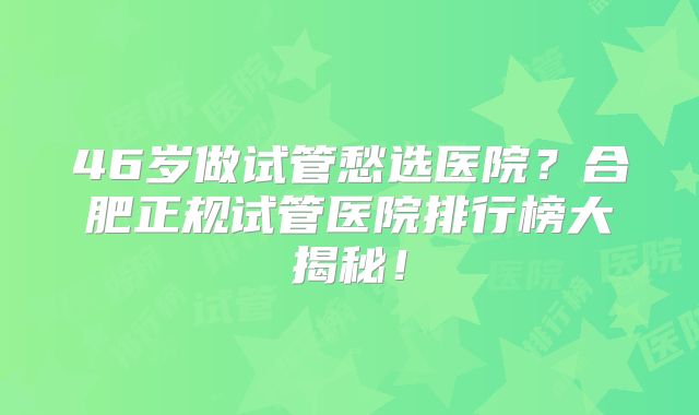 46岁做试管愁选医院？合肥正规试管医院排行榜大揭秘！