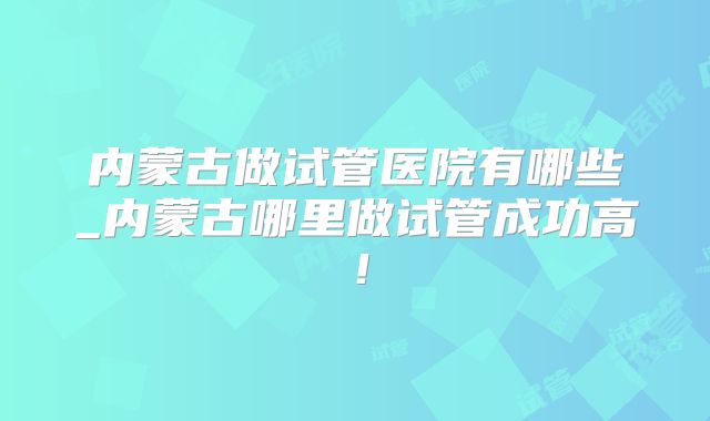 内蒙古做试管医院有哪些_内蒙古哪里做试管成功高!