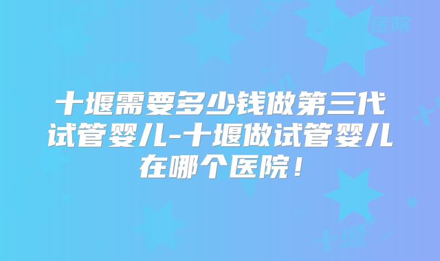 十堰需要多少钱做第三代试管婴儿-十堰做试管婴儿在哪个医院!