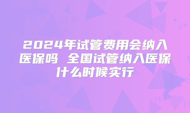 2024年试管费用会纳入医保吗 全国试管纳入医保什么时候实行