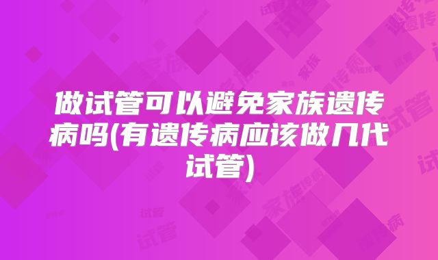 做试管可以避免家族遗传病吗(有遗传病应该做几代试管)