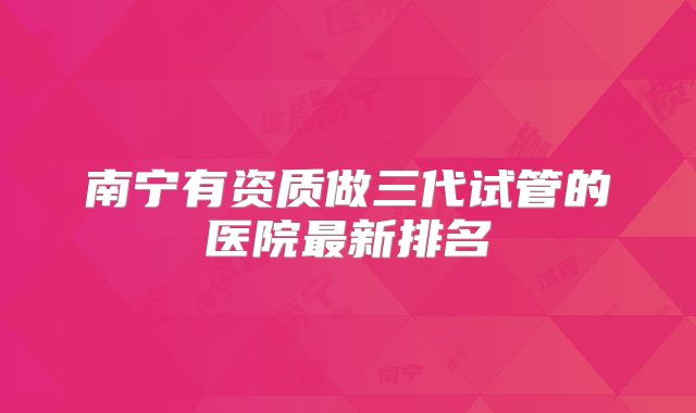 南宁有资质做三代试管的医院最新排名