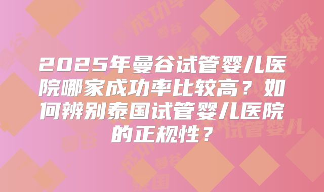 2025年曼谷试管婴儿医院哪家成功率比较高？如何辨别泰国试管婴儿医院的正规性？
