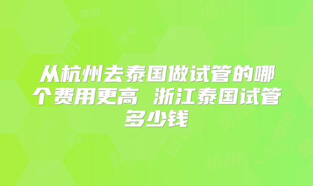 从杭州去泰国做试管的哪个费用更高 浙江泰国试管多少钱