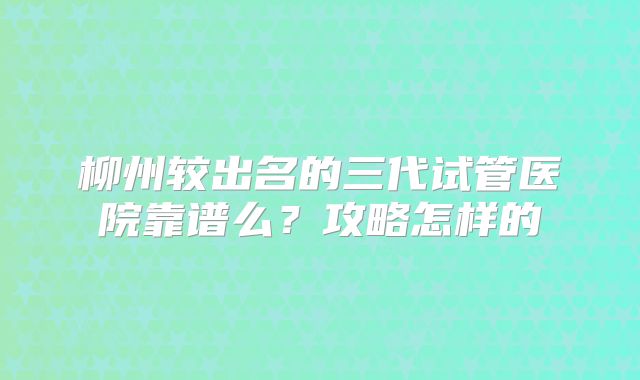 柳州较出名的三代试管医院靠谱么？攻略怎样的