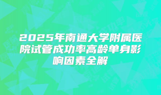 2025年南通大学附属医院试管成功率高龄单身影响因素全解