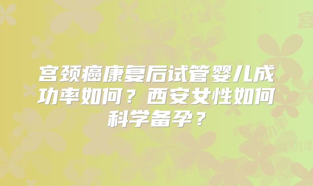 宫颈癌康复后试管婴儿成功率如何？西安女性如何科学备孕？