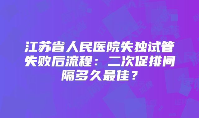 江苏省人民医院失独试管失败后流程：二次促排间隔多久最佳？