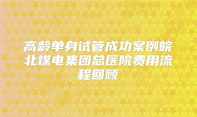 高龄单身试管成功案例皖北煤电集团总医院费用流程回顾