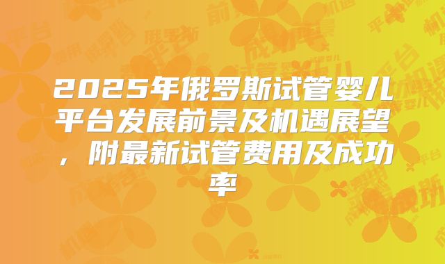 2025年俄罗斯试管婴儿平台发展前景及机遇展望，附最新试管费用及成功率