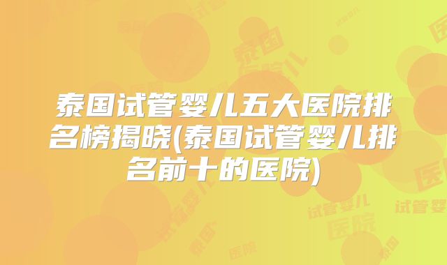 泰国试管婴儿五大医院排名榜揭晓(泰国试管婴儿排名前十的医院)