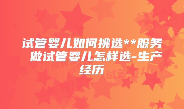 试管婴儿如何挑选**服务 做试管婴儿怎样选-生产经历