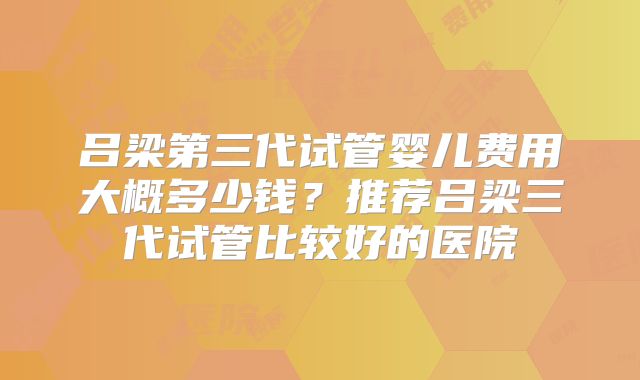 吕梁第三代试管婴儿费用大概多少钱？推荐吕梁三代试管比较好的医院