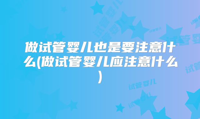 做试管婴儿也是要注意什么(做试管婴儿应注意什么)