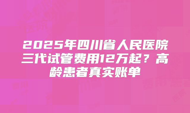 2025年四川省人民医院三代试管费用12万起？高龄患者真实账单
