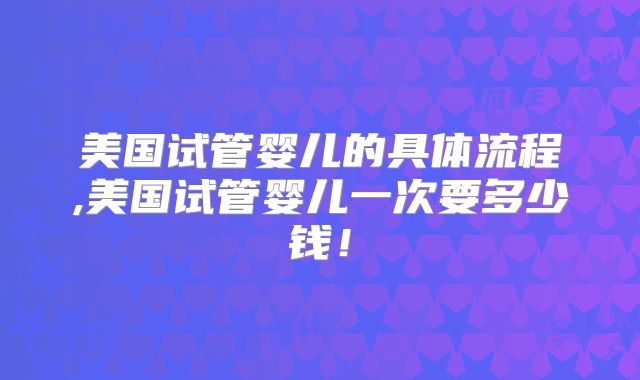 美国试管婴儿的具体流程,美国试管婴儿一次要多少钱！