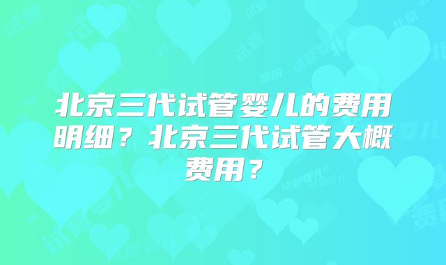 北京三代试管婴儿的费用明细？北京三代试管大概费用？
