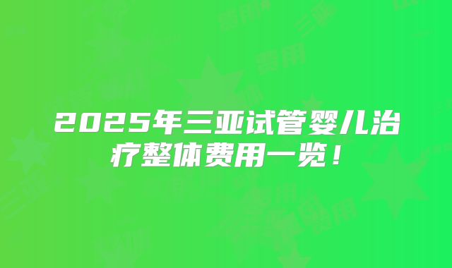 2025年三亚试管婴儿治疗整体费用一览！