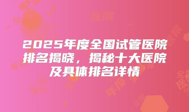 2025年度全国试管医院排名揭晓，揭秘十大医院及具体排名详情