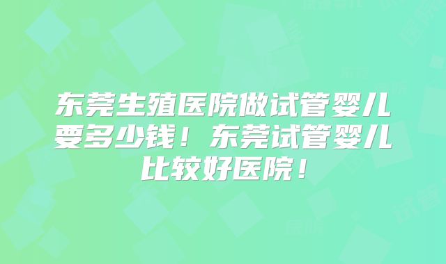 东莞生殖医院做试管婴儿要多少钱！东莞试管婴儿比较好医院！