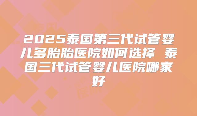 2025泰国第三代试管婴儿多胎胎医院如何选择 泰国三代试管婴儿医院哪家好