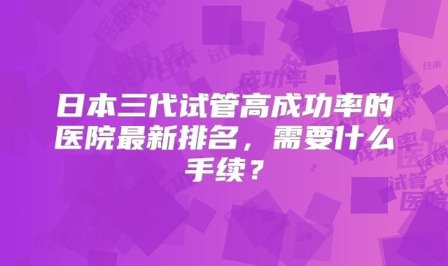 日本三代试管高成功率的医院最新排名，需要什么手续？