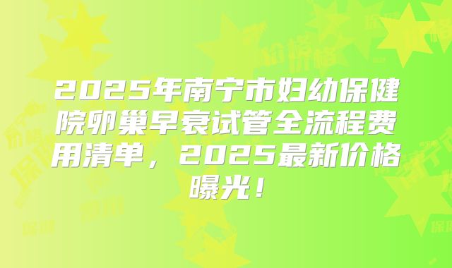 2025年南宁市妇幼保健院卵巢早衰试管全流程费用清单，2025最新价格曝光！
