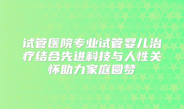 试管医院专业试管婴儿治疗结合先进科技与人性关怀助力家庭圆梦