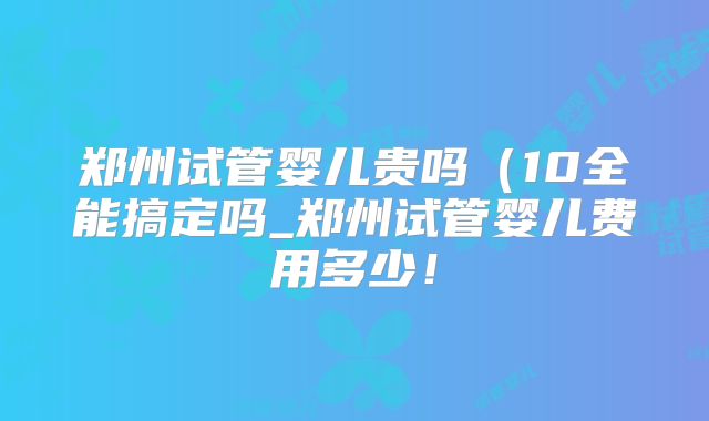 郑州试管婴儿贵吗(10全能搞定吗_郑州试管婴儿费用多少!