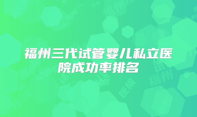 福州三代试管婴儿私立医院成功率排名