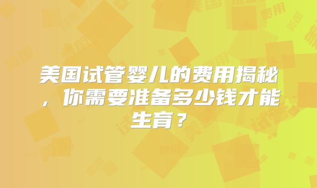 美国试管婴儿的费用揭秘,你需要准备多少钱才能生育?
