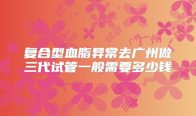 复合型血脂异常去广州做三代试管一般需要多少钱