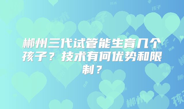 郴州三代试管能生育几个孩子？技术有何优势和限制？