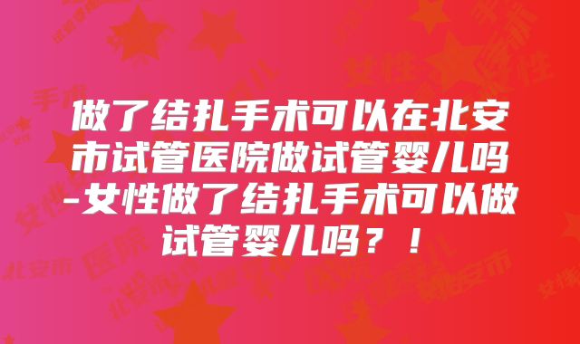 做了结扎手术可以在北安市试管医院做试管婴儿吗-女性做了结扎手术可以做试管婴儿吗？！
