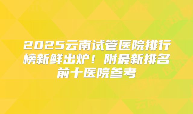 2025云南试管医院排行榜新鲜出炉！附最新排名前十医院参考