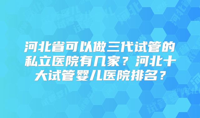 河北省可以做三代试管的私立医院有几家？河北十大试管婴儿医院排名？