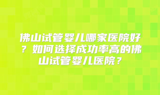 佛山试管婴儿哪家医院好？如何选择成功率高的佛山试管婴儿医院？