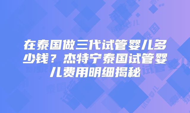 在泰国做三代试管婴儿多少钱？杰特宁泰国试管婴儿费用明细揭秘