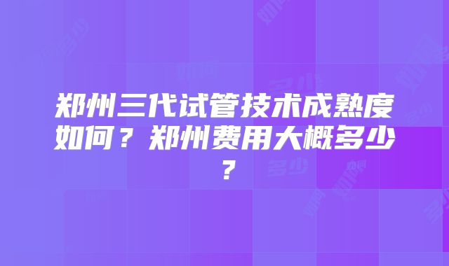 郑州三代试管技术成熟度如何？郑州费用大概多少？