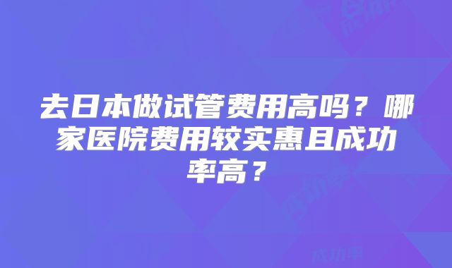 去日本做试管费用高吗？哪家医院费用较实惠且成功率高？